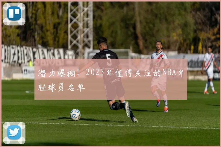 潜力爆棚!2025年值得关注的NBA年轻球员名单