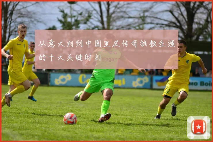 从意大利到中国里皮传奇执教生涯的十大关键时刻