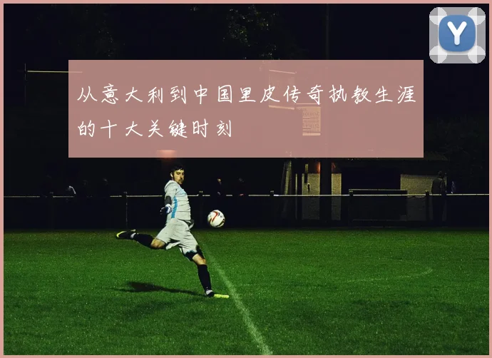 从意大利到中国里皮传奇执教生涯的十大关键时刻
