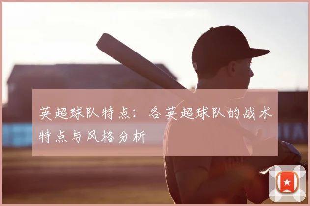 英超球队特点:各英超球队的战术特点与风格分析