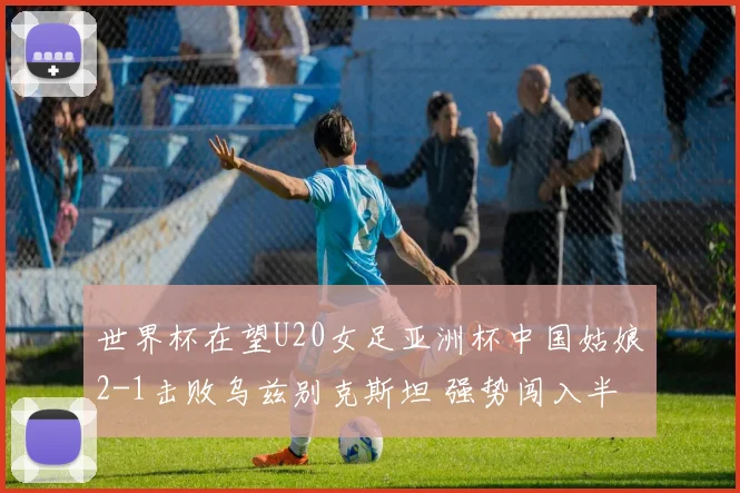 世界杯在望U20女足亚洲杯中国姑娘2-1击败乌兹别克斯坦 强势闯入半决赛