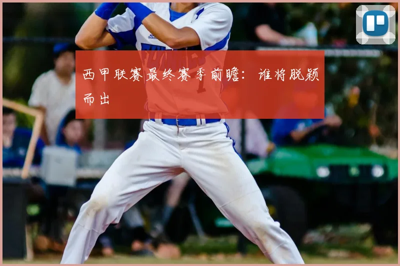 西甲联赛最终赛季前瞻:谁将脱颖而出