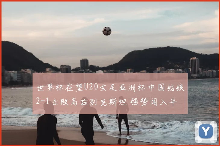 世界杯在望U20女足亚洲杯中国姑娘2-1击败乌兹别克斯坦 强势闯入半决赛