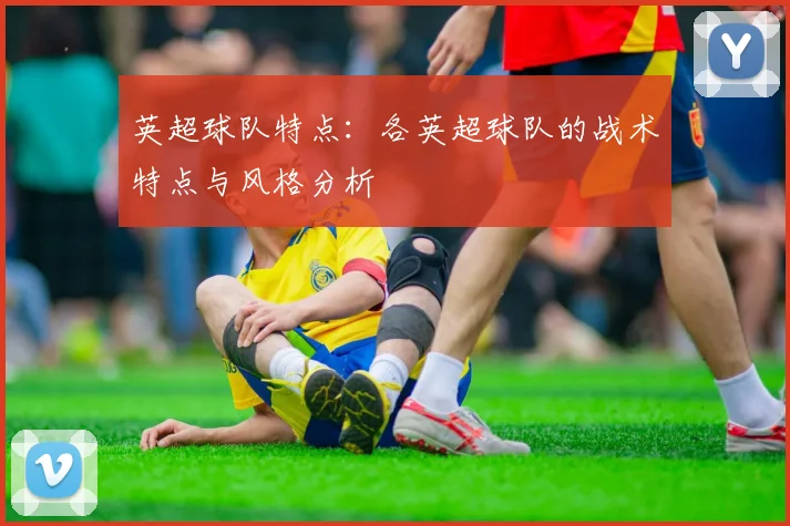 英超球队特点:各英超球队的战术特点与风格分析